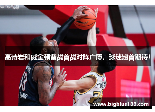 高诗岩和威金顿备战首战对阵广厦，球迷翘首期待！